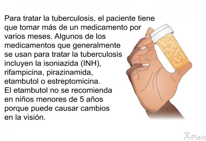 Para tratar la tuberculosis, el paciente tiene que tomar m�s de un medicamento por varios meses. Algunos de los medicamentos que generalmente se usan para tratar la tuberculosis incluyen la isoniazida (INH), rifampicina, pirazinamida, etambutol o estreptomicina. El etambutol no se recomienda en ni�os menores de 5 a�os porque puede causar cambios en la visi�n.
