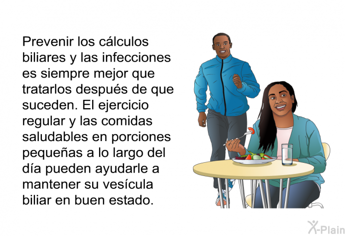 Prevenir los clculos biliares y las infecciones es siempre mejor que tratarlos despus de que suceden. El ejercicio regular y las comidas saludables en porciones pequeas a lo largo del da pueden ayudarle a mantener su vescula biliar en buen estado.