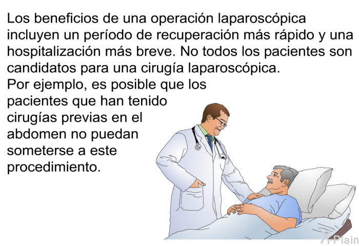 Los beneficios de una operacin laparoscpica incluyen un perodo de recuperacin ms rpido y una hospitalizacin ms breve. No todos los pacientes son candidatos para una ciruga laparoscpica. Por ejemplo, es posible que los pacientes que han tenido cirugas previas en el abdomen no puedan someterse a este procedimiento.