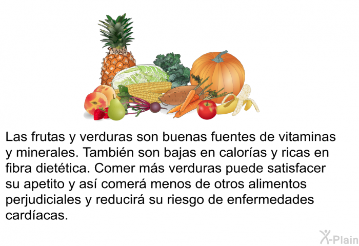 Las frutas y verduras son buenas fuentes de vitaminas y minerales. Tambin son bajas en caloras y ricas en fibra diettica. Comer ms verduras puede satisfacer su apetito y as comer menos de otros alimentos perjudiciales y reducir su riesgo de enfermedades cardacas.