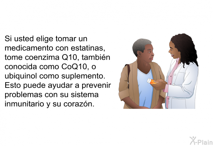 Si usted elige tomar un medicamento con estatinas, tome coenzima Q10, tambin conocida como CoQ10, o ubiquinol como suplemento. Esto puede ayudar a prevenir problemas con su sistema inmunitario y su corazn.