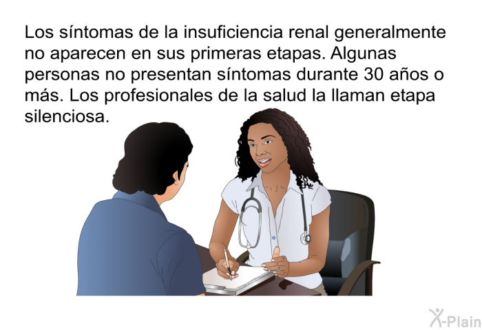 Los sntomas de la insuficiencia renal generalmente no aparecen en sus primeras etapas. Algunas personas no presentan sntomas durante 30 aos o ms. Los profesionales de la salud la llaman <I>etapa silenciosa</I>.