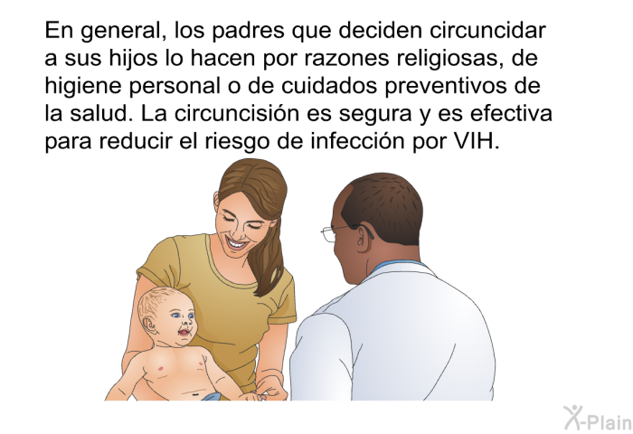 En general, los padres que deciden circuncidar a sus hijos lo hacen por razones religiosas, de higiene personal o de cuidados preventivos de la salud. La circuncisin es segura y es efectiva para reducir el riesgo de infeccin por VIH.