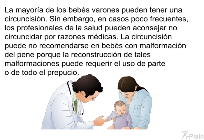 La mayora de los bebs varones pueden tener una circuncisin. Sin embargo, en casos poco frecuentes, los profesionales de la salud pueden aconsejar no circuncidar por razones mdicas. La circuncisin puede no recomendarse en bebs con malformacin del pene porque la reconstruccin de tales malformaciones puede requerir el uso de parte o de todo el prepucio.