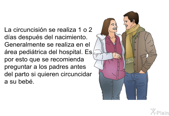 La circuncisin se realiza 1 o 2 das despus del nacimiento. Generalmente se realiza en el rea peditrica del hospital. Es por esto que se recomienda preguntar a los padres antes del parto si quieren circuncidar a su beb.