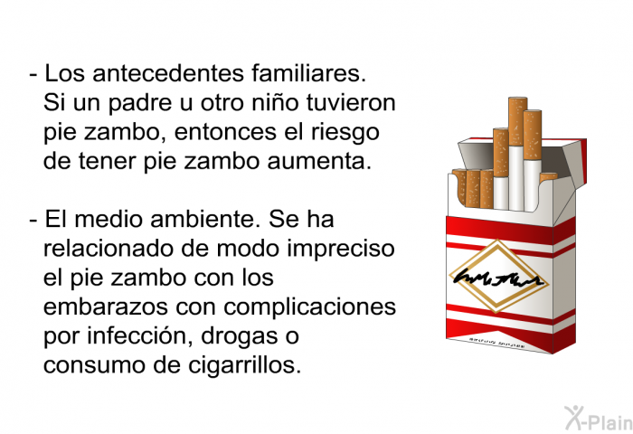 Los antecedentes familiares. Si un padre u otro nio tuvieron pie zambo, entonces el riesgo de tener pie zambo aumenta. El medio ambiente. Se ha relacionado de modo impreciso el pie zambo con los embarazos con complicaciones por infeccin, drogas o consumo de cigarrillos.