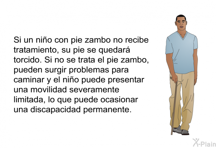 Si un ni�o con pie zambo no recibe tratamiento, su pie se quedar� torcido. Si no se trata el pie zambo, pueden surgir problemas para caminar y el ni�o puede presentar una movilidad severamente limitada, lo que puede ocasionar una discapacidad permanente.