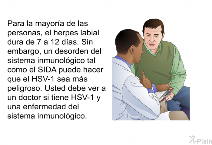 Para la mayor�a de las personas, el herpes labial dura de 7 a 12 d�as. Sin embargo, un desorden del sistema inmunol�gico tal como el SIDA puede hacer que el HSV-1 sea m�s peligroso. Usted debe ver a un doctor si tiene HSV-1 y una enfermedad del sistema inmunol�gico.