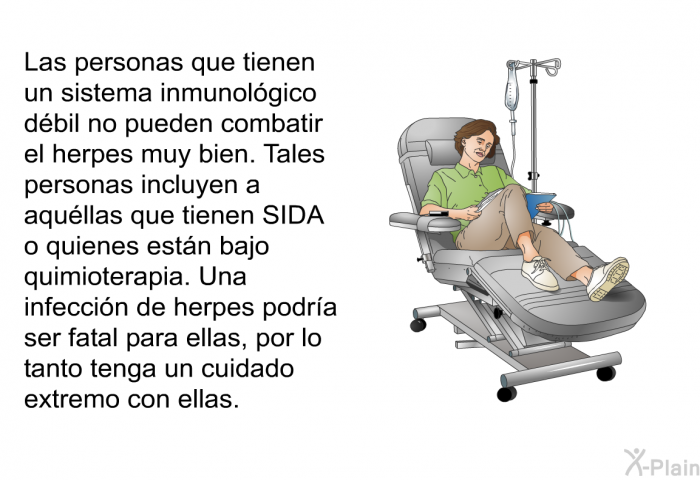 Las personas que tienen un sistema inmunol�gico d�bil no pueden combatir el herpes muy bien. Tales personas incluyen a aqu�llas que tienen SIDA o quienes est�n bajo quimioterapia. Una infecci�n de herpes podr�a ser fatal para ellas, por lo tanto tenga un cuidado extremo con ellas.