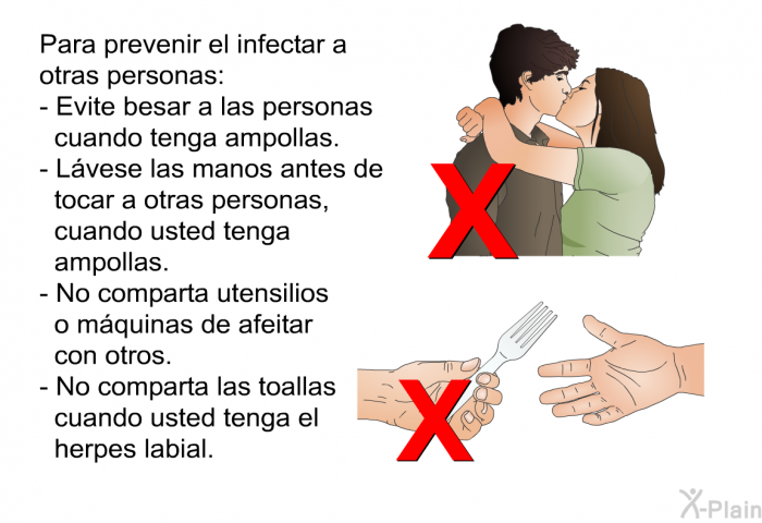 Para prevenir el infectar a otras personas:  Evite besar a las personas cuando tenga ampollas. L�vese las manos antes de tocar a otras personas, cuando usted tenga ampollas. No comparta utensilios o m�quinas de afeitar con otros. No comparta las toallas cuando usted tenga el herpes labial.