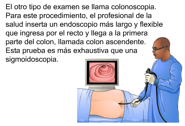 El otro tipo de examen se llama <I>colonoscopia</I>. Para este procedimiento, el profesional de la salud inserta un endoscopio m�s largo y flexible que ingresa por el recto y llega a la primera parte del colon, llamada <I>colon ascendente</I>. Esta prueba es m�s exhaustiva que una sigmoidoscopia.