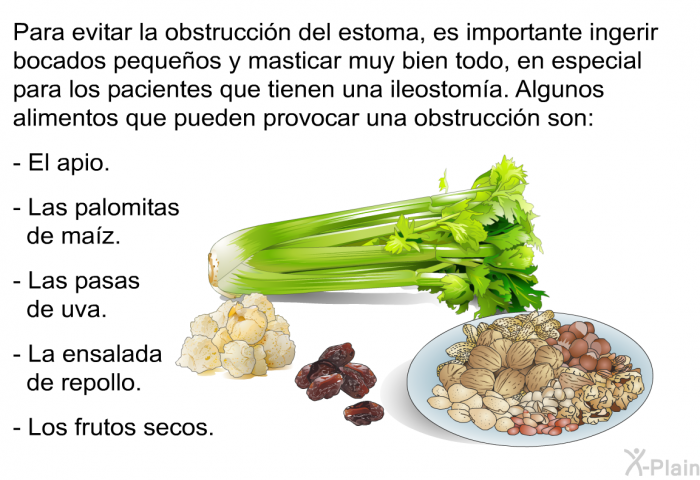 Para evitar la obstruccin del estoma, es importante ingerir bocados pequeos y masticar muy bien todo, en especial para los pacientes que tienen una ileostoma. Algunos alimentos que pueden provocar una obstruccin son:  El apio. Las palomitas de maz. Las pasas de uva. La ensalada de repollo. Los frutos secos.