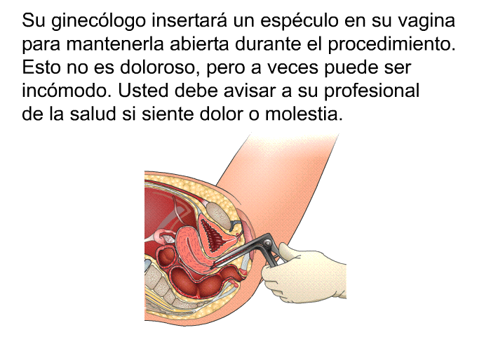 Su ginec�logo insertar� un esp�culo en su vagina para mantenerla abierta durante el procedimiento. Esto no es doloroso, pero a veces puede ser inc�modo. Usted debe avisar a su profesional de la salud si siente dolor o molestia.