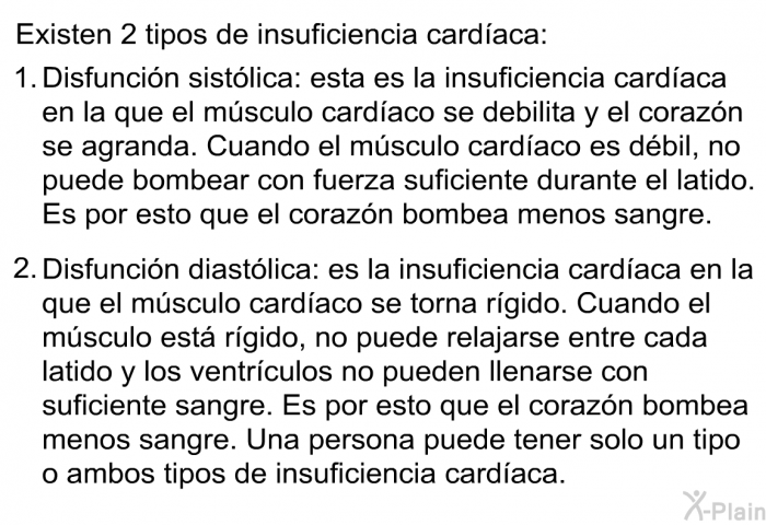 Existen 2 tipos de insuficiencia cardaca:  Disfuncin sistlica: esta es la insuficiencia cardaca en la que el msculo cardaco se debilita y el corazn se agranda. Cuando el msculo cardaco es dbil, no puede bombear con fuerza suficiente durante el latido. Es por esto que el corazn bombea menos sangre. Disfuncin diastlica: es la insuficiencia cardaca en la que el msculo cardaco se torna rgido. Cuando el msculo est rgido, no puede relajarse entre cada latido y los ventrculos no pueden llenarse con suficiente sangre. Es por esto que el corazn bombea menos sangre.  
 Una persona puede tener solo un tipo o ambos tipos de insuficiencia cardaca.