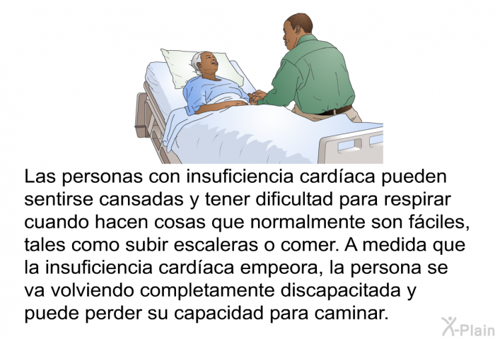 Las personas con insuficiencia card�aca pueden sentirse cansadas y tener dificultad para respirar cuando hacen cosas que normalmente son f�ciles, tales como subir escaleras o comer. A medida que la insuficiencia card�aca empeora, la persona se va volviendo completamente discapacitada y puede perder su capacidad para caminar.