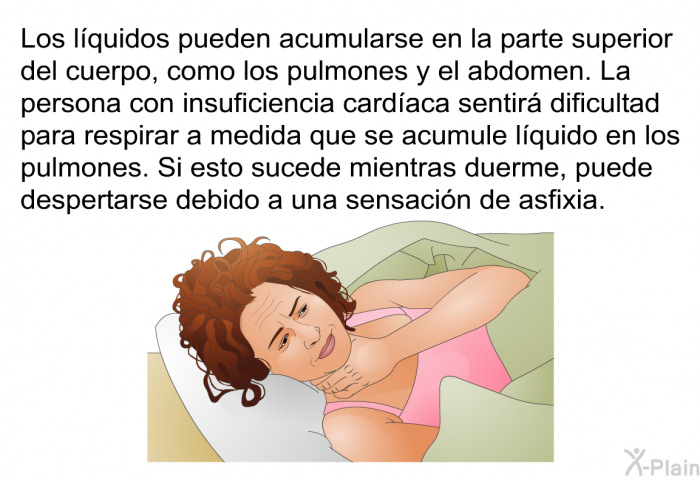 Los l�quidos pueden acumularse en la parte superior del cuerpo, como los pulmones y el abdomen. La persona con insuficiencia card�aca sentir� dificultad para respirar a medida que se acumule l�quido en los pulmones. Si esto sucede mientras duerme, puede despertarse debido a una sensaci�n de asfixia.