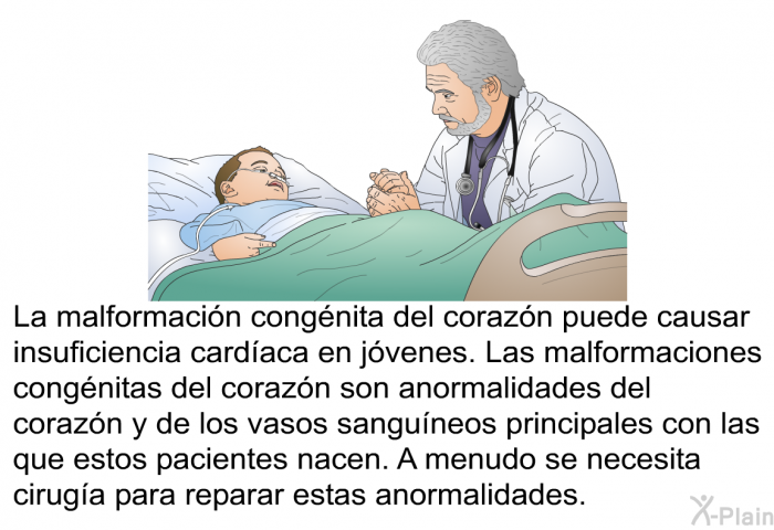 La malformacin congnita del corazn puede causar insuficiencia cardaca en jvenes. Las malformaciones congnitas del corazn son anormalidades del corazn y de los vasos sanguneos principales con las que estos pacientes nacen. A menudo se necesita ciruga para reparar estas anormalidades.
