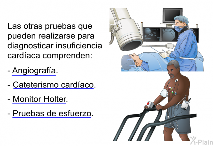 Las otras pruebas que pueden realizarse para diagnosticar insuficiencia cardaca comprenden:  Angiografa. Cateterismo cardaco. Monitor Holter. Pruebas de esfuerzo.