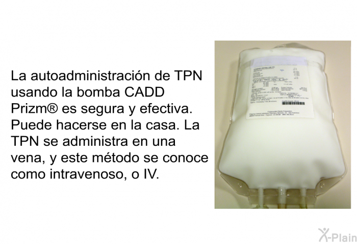 La autoadministracin de TPN usando la bomba CADD Prizm  es segura y efectiva. Puede hacerse en la casa. La TPN se administra en una vena, y este mtodo se conoce como intravenoso, o IV.