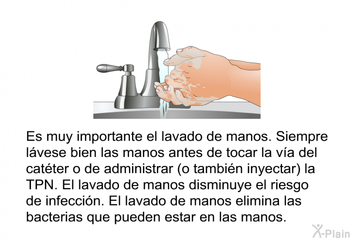 Es muy importante el lavado de manos. Siempre lvese bien las manos antes de tocar la va del catter o de administrar (o tambin inyectar) la TPN. El lavado de manos disminuye el riesgo de infeccin. El lavado de manos elimina las bacterias que pueden estar en las manos.