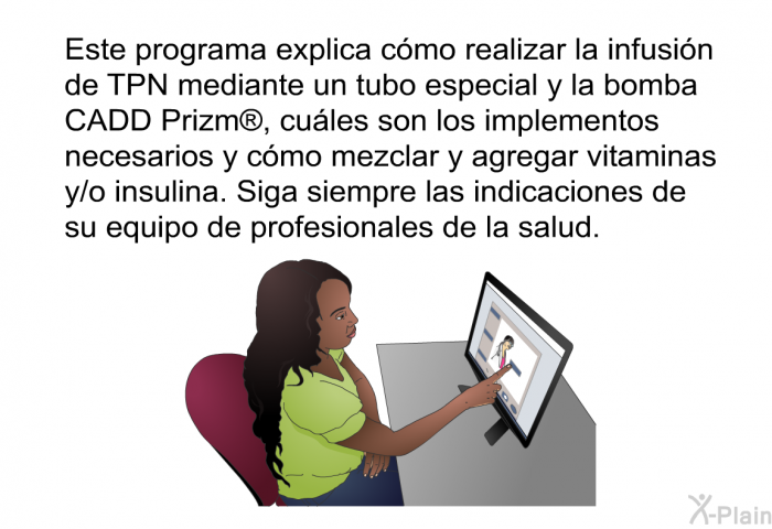 Esta informacin acerca de su salud explica cmo realizar la infusin de TPN mediante un tubo especial y la bomba CADD Prizm , cules son los implementos necesarios y cmo mezclar y agregar vitaminas y/o insulina. Siga siempre las indicaciones de su equipo de profesionales de la salud.