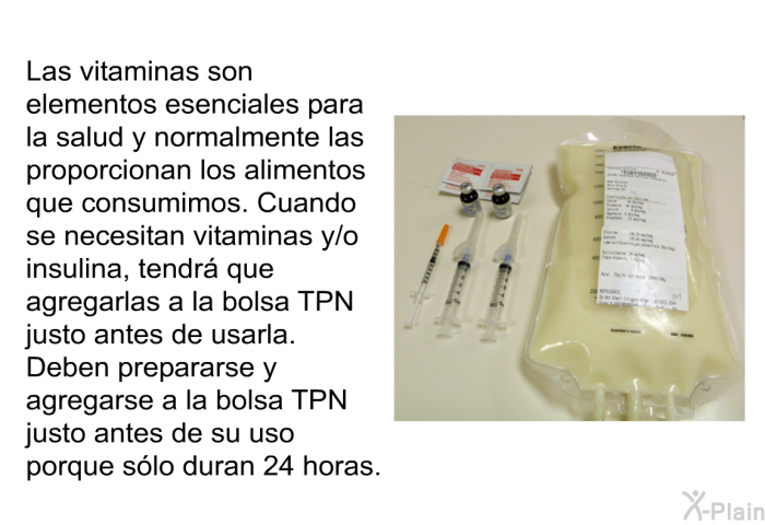 Las vitaminas son elementos esenciales para la salud y normalmente las proporcionan los alimentos que consumimos. Cuando se necesitan vitaminas y/o insulina, tendr que agregarlas a la bolsa TPN justo antes de usarla. Deben prepararse y agregarse a la bolsa TPN justo antes de su uso porque slo duran 24 horas.