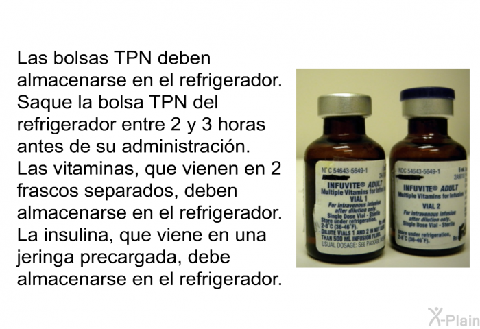 Las bolsas TPN deben almacenarse en el refrigerador. Saque la bolsa TPN del refrigerador entre 2 y 3 horas antes de su administracin. Las vitaminas, que vienen en 2 frascos separados, deben almacenarse en el refrigerador. La insulina, que viene en una jeringa precargada, debe almacenarse en el refrigerador.