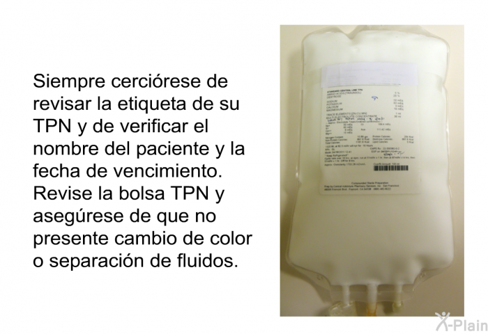 Siempre cercirese de revisar la etiqueta de su TPN y de verificar el nombre del paciente y la fecha de vencimiento. Revise la bolsa TPN y asegrese de que no presente cambio de color o separacin de fluidos.