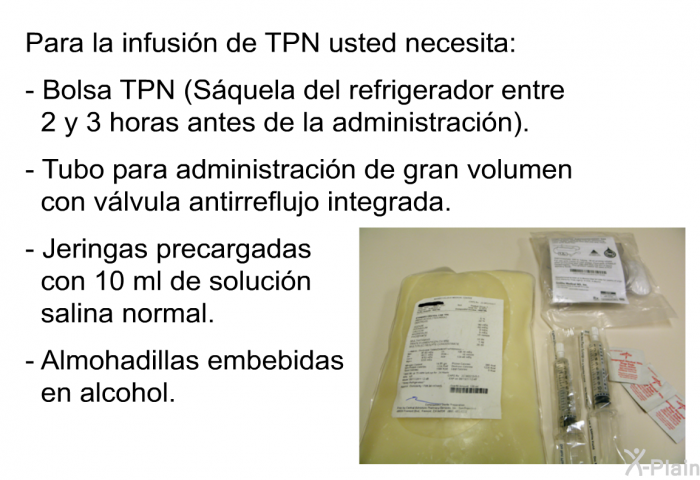 Para la infusin de TPN usted necesita:  Bolsa TPN (Squela del refrigerador entre 2 y 3 horas antes de la administracin). Tubo para administracin de gran volumen con vlvula antirreflujo integrada. Jeringas precargadas con 10 ml de solucin salina normal. Almohadillas embebidas en alcohol.