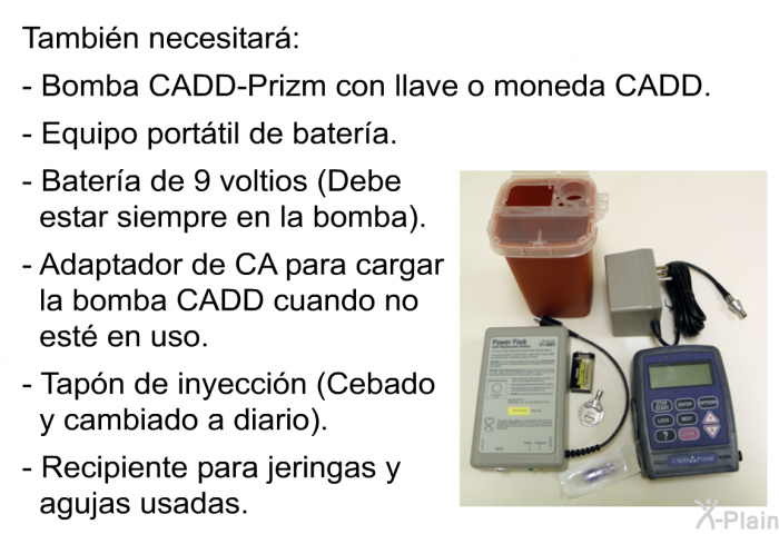 Tambin necesitar:  Bomba CADD-Prizm con llave o moneda CADD. Equipo porttil de batera.   Batera de 9 voltios (Debe estar siempre en la bomba). Adaptador de CA para cargar la bomba CADD cuando no est en uso. Tapn de inyeccin (Cebado y cambiado a diario). Recipiente para jeringas y agujas usadas.