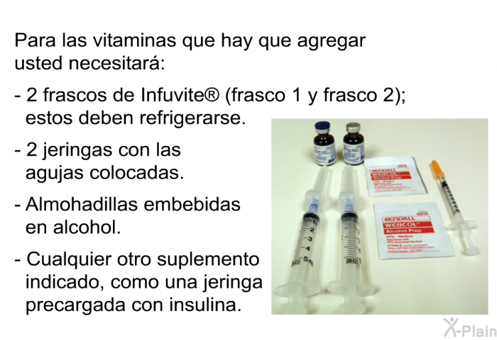 Para las vitaminas que hay que agregar usted necesitar:  2 frascos de Infuvite  (frasco 1 y frasco 2); estos deben refrigerarse.   2 jeringas con las agujas colocadas. Almohadillas embebidas en alcohol. Cualquier otro suplemento indicado, como una jeringa precargada con insulina.