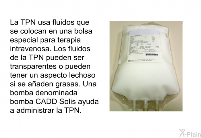 La TPN usa fluidos que se colocan en una bolsa especial para terapia intravenosa. Los fluidos de la TPN pueden ser transparentes o pueden tener un aspecto lechoso si se aaden grasas. Una bomba denominada bomba CADD Solis ayuda a administrar la TPN.