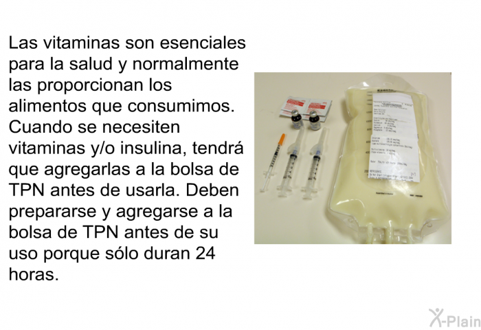 Las vitaminas son esenciales para la salud y normalmente las proporcionan los alimentos que consumimos. Cuando se necesiten vitaminas y/o insulina, tendr que agregarlas a la bolsa de TPN antes de usarla. Deben prepararse y agregarse a la bolsa de TPN antes de su uso porque slo duran 24 horas.