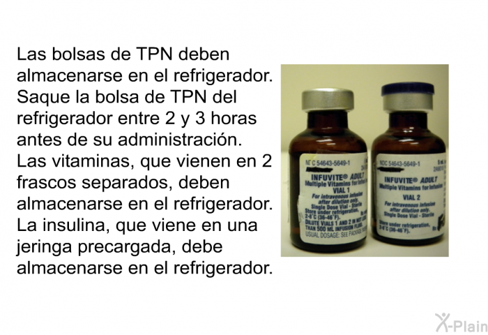 Las bolsas de TPN deben almacenarse en el refrigerador. Saque la bolsa de TPN del refrigerador entre 2 y 3 horas antes de su administracin. Las vitaminas, que vienen en 2 frascos separados, deben almacenarse en el refrigerador. La insulina, que viene en una jeringa precargada, debe almacenarse en el refrigerador.