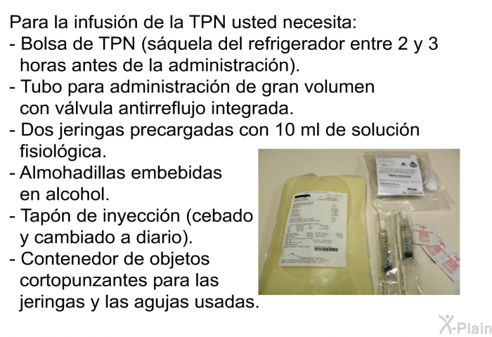 Para la infusin de la TPN usted necesita:  Bolsa de TPN (squela del refrigerador entre 2 y 3 horas antes de la administracin). Tubo para administracin de gran volumen con vlvula antirreflujo integrada. Dos jeringas precargadas con 10 ml de solucin fisiolgica. Almohadillas embebidas en alcohol. Tapn de inyeccin (cebado y cambiado a diario). Contenedor de objetos cortopunzantes para las jeringas y las agujas usadas.