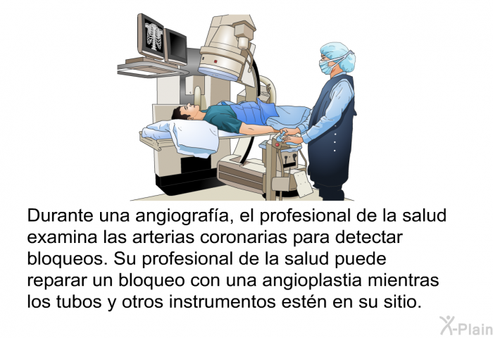 Durante una angiografa, el profesional de la salud examina las arterias coronarias para detectar bloqueos. Su profesional de la salud puede reparar un bloqueo con una angioplastia mientras los tubos y otros instrumentos estn en su sitio.