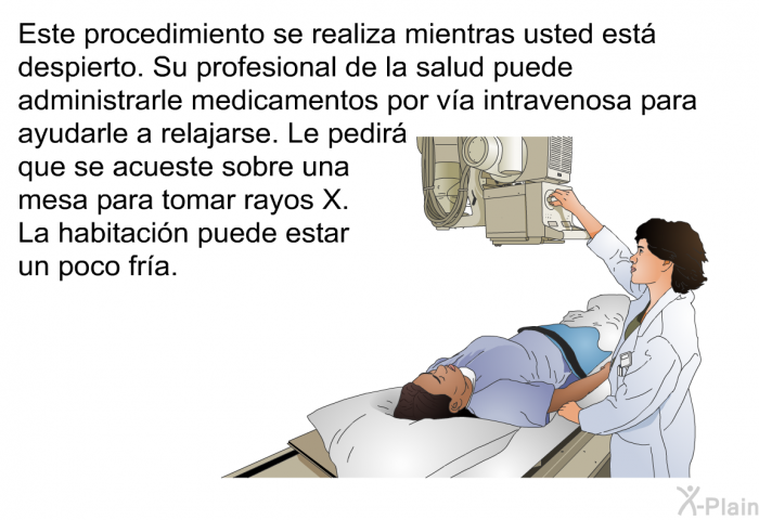 Este procedimiento se realiza mientras usted est despierto. Su profesional de la salud puede administrarle medicamentos por va intravenosa para ayudarle a relajarse. Le pedir que se acueste sobre una mesa para tomar rayos X. La habitacin puede estar un poco fra.