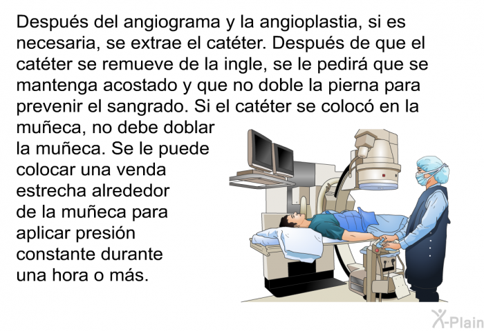 Despu�s del angiograma y la angioplastia, si es necesaria, se extrae el cat�ter. Despu�s de que el cat�ter se remueve de la ingle, se le pedir� que se mantenga acostado y que no doble la pierna para prevenir el sangrado. Si el cat�ter se coloc� en la mu�eca, no debe doblar la mu�eca. Se le puede colocar una venda estrecha alrededor de la mu�eca para aplicar presi�n constante durante una hora o m�s.