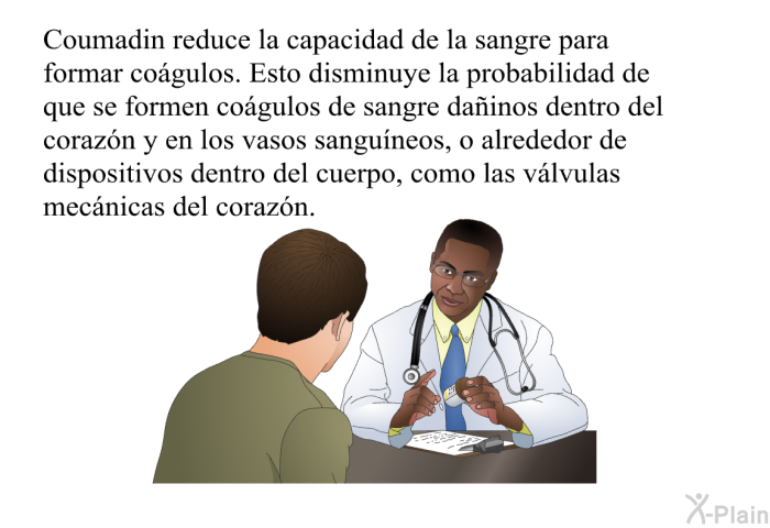 Coumadin reduce la capacidad de la sangre para formar cogulos. Esto disminuye la probabilidad de que se formen cogulos de sangre dainos dentro del corazn y en los vasos sanguneos, o alrededor de dispositivos dentro del cuerpo, como las vlvulas mecnicas del corazn.