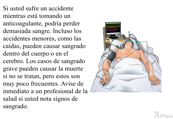 Si usted sufre un accidente mientras est tomando un anticoagulante, podra perder demasiada sangre. Incluso los accidentes menores, como las cadas, pueden causar sangrado dentro del cuerpo o en el cerebro. Los casos de sangrado grave pueden causar la muerte si no se tratan, pero estos son muy poco frecuentes. Avise de inmediato a un profesional de la salud si usted nota signos de sangrado.