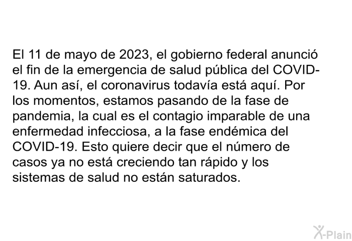 El 11 de mayo de 2023, el gobierno federal anunci el fin de la emergencia de salud pblica del COVID-19. Aun as, el coronavirus todava est aqu. Por los momentos, estamos pasando de la fase de pandemia, la cual es el contagio imparable de una enfermedad infecciosa, a la fase endmica del COVID-19. Esto quiere decir que el nmero de casos ya no est creciendo tan rpido y los sistemas de salud no estn saturados.