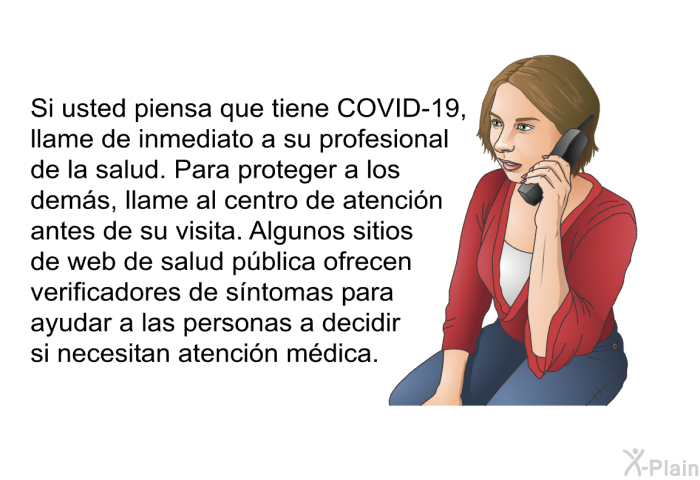 Si usted piensa que tiene COVID-19, llame de inmediato a su profesional de la salud. Para proteger a los dems, llame al centro de atencin antes de su visita. Algunos sitios de web de salud pblica ofrecen verificadores de sntomas para ayudar a las personas a decidir si necesitan atencin mdica.