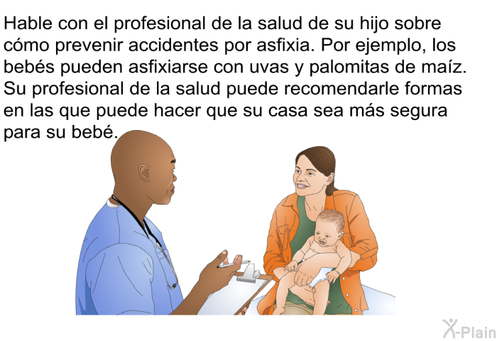 Hable con el profesional de la salud de su hijo sobre cmo prevenir accidentes por asfixia. Por ejemplo, los bebs pueden asfixiarse con uvas y palomitas de maz. Su profesional de la salud puede recomendarle formas en las que puede hacer que su casa sea ms segura para su beb.