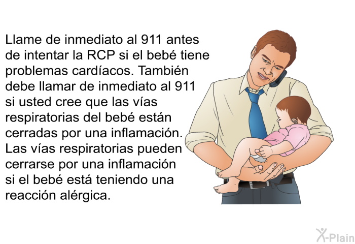 Llame de inmediato al 911 antes de intentar la RCP si el beb tiene problemas cardacos. Tambin debe llamar de inmediato al 911 si usted cree que las vas respiratorias del beb estn cerradas por una inflamacin. Las vas respiratorias pueden cerrarse por una inflamacin si el beb est teniendo una reaccin alrgica.