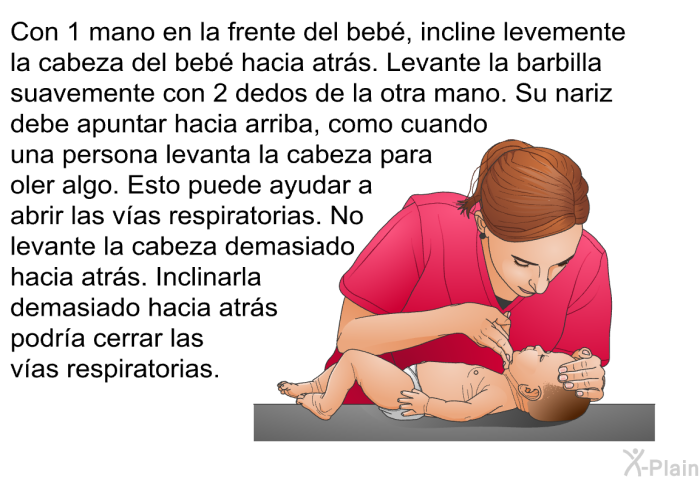Con 1 mano en la frente del beb, incline levemente la cabeza del beb hacia atrs. Levante la barbilla suavemente con 2 dedos de la otra mano. Su nariz debe apuntar hacia arriba, como cuando una persona levanta la cabeza para oler algo. Esto puede ayudar a abrir las vas respiratorias. No levante la cabeza demasiado hacia atrs. Inclinarla demasiado hacia atrs podra cerrar las vas respiratorias.