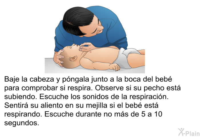 Baje la cabeza y pngala junto a la boca del beb para comprobar si respira. Observe si su pecho est subiendo. Escuche los sonidos de la respiracin. Sentir su aliento en su mejilla si el beb est respirando. Escuche durante no ms de 5 a 10 segundos.