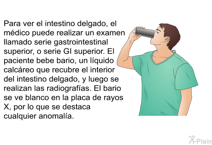Para ver el intestino delgado, el mdico puede realizar un examen llamado serie gastrointestinal superior, o serie GI superior. El paciente bebe bario, un lquido calcreo que recubre el interior del intestino delgado, y luego se realizan las radiografas. El bario se ve blanco en la placa de rayos X, por lo que se destaca cualquier anomala.