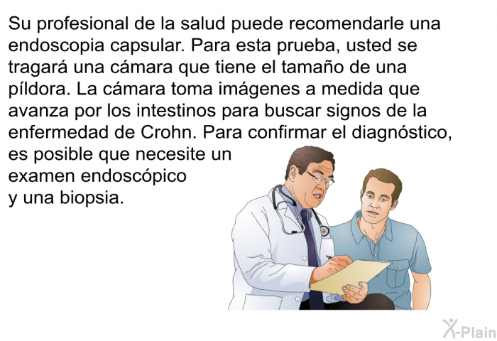 Su profesional de la salud puede recomendarle una endoscopia capsular. Para esta prueba, usted se tragar una cmara que tiene el tamao de una pldora. La cmara toma imgenes a medida que avanza por los intestinos para buscar signos de la enfermedad de Crohn. Para confirmar el diagnstico, es posible que necesite un examen endoscpico y una biopsia.