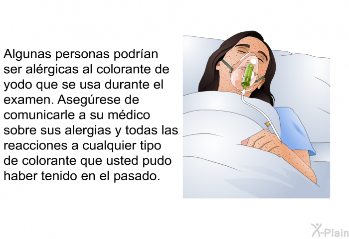 Algunas personas podran ser alrgicas al colorante de yodo que se usa durante el examen. Asegrese de comunicarle a su mdico sobre sus alergias y todas las reacciones a cualquier tipo de colorante que usted pudo haber tenido en el pasado.