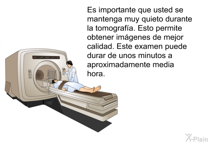 Es importante que usted se mantenga muy quieto durante la tomografa. Esto permite obtener imgenes de mejor calidad. Este examen puede durar de unos minutos a aproximadamente media hora.